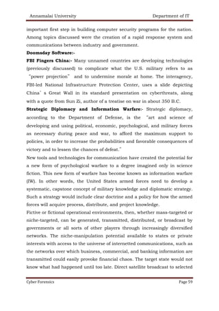 Annamalai University Department of IT
Cyber Forensics Page 59
important first step in building computer security programs for the nation.
Among topics discussed were the creation of a rapid response system and
communications between industry and government.
Doomsday Software:-
FBI Fingers China:- Many unnamed countries are developing technologies
(previously discussed) to complicate what the U.S. military refers to as
“power projection” and to undermine morale at home. The interagency,
FBI-led National Infrastructure Protection Center, uses a slide depicting
China’s Great Wall in its standard presentation on cyberthreats, along
with a quote from Sun Zi, author of a treatise on war in about 350 B.C.
Strategic Diplomacy and Information Warfare:- Strategic diplomacy,
according to the Department of Defense, is the “art and science of
developing and using political, economic, psychological, and military forces
as necessary during peace and war, to afford the maximum support to
policies, in order to increase the probabilities and favorable consequences of
victory and to lessen the chances of defeat.”
New tools and technologies for communication have created the potential for
a new form of psychological warfare to a degree imagined only in science
fiction. This new form of warfare has become known as information warfare
(IW). In other words, the United States armed forces need to develop a
systematic, capstone concept of military knowledge and diplomatic strategy.
Such a strategy would include clear doctrine and a policy for how the armed
forces will acquire process, distribute, and project knowledge.
Fictive or fictional operational environments, then, whether mass-targeted or
niche-targeted, can be generated, transmitted, distributed, or broadcast by
governments or all sorts of other players through increasingly diversified
networks. The niche-manipulation potential available to states or private
interests with access to the universe of internetted communications, such as
the networks over which business, commercial, and banking information are
transmitted could easily provoke financial chaos. The target state would not
know what had happened until too late. Direct satellite broadcast to selected
 