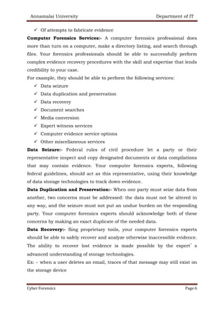 Annamalai University Department of IT
Cyber Forensics Page 6
✓ Of attempts to fabricate evidence
Computer Forensics Services:- A computer forensics professional does
more than turn on a computer, make a directory listing, and search through
files. Your forensics professionals should be able to successfully perform
complex evidence recovery procedures with the skill and expertise that lends
credibility to your case.
For example, they should be able to perform the following services:
✓ Data seizure
✓ Data duplication and preservation
✓ Data recovery
✓ Document searches
✓ Media conversion
✓ Expert witness services
✓ Computer evidence service options
✓ Other miscellaneous services
Data Seizure:- Federal rules of civil procedure let a party or their
representative inspect and copy designated documents or data compilations
that may contain evidence. Your computer forensics experts, following
federal guidelines, should act as this representative, using their knowledge
of data storage technologies to track down evidence.
Data Duplication and Preservation:- When one party must seize data from
another, two concerns must be addressed: the data must not be altered in
any way, and the seizure must not put an undue burden on the responding
party. Your computer forensics experts should acknowledge both of these
concerns by making an exact duplicate of the needed data.
Data Recovery:- Sing proprietary tools, your computer forensics experts
should be able to safely recover and analyze otherwise inaccessible evidence.
The ability to recover lost evidence is made possible by the expert’s
advanced understanding of storage technologies.
Ex: - when a user deletes an email, traces of that message may still exist on
the storage device
 