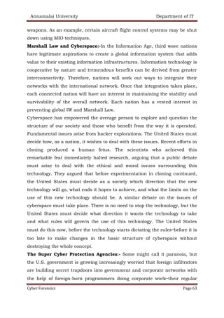 Annamalai University Department of IT
Cyber Forensics Page 63
weapons. As an example, certain aircraft flight control systems may be shut
down using MIO techniques.
Marshall Law and Cyberspace:-In the Information Age, third wave nations
have legitimate aspirations to create a global information system that adds
value to their existing information infrastructures. Information technology is
cooperative by nature and tremendous benefits can be derived from greater
interconnectivity. Therefore, nations will seek out ways to integrate their
networks with the international network. Once that integration takes place,
each connected nation will have an interest in maintaining the stability and
survivability of the overall network. Each nation has a vested interest in
preventing global IW and Marshall Law.
Cyberspace has empowered the average person to explore and question the
structure of our society and those who benefit from the way it is operated.
Fundamental issues arise from hacker explorations. The United States must
decide how, as a nation, it wishes to deal with these issues. Recent efforts in
cloning produced a human fetus. The scientists who achieved this
remarkable feat immediately halted research, arguing that a public debate
must arise to deal with the ethical and moral issues surrounding this
technology. They argued that before experimentation in cloning continued,
the United States must decide as a society which direction that the new
technology will go, what ends it hopes to achieve, and what the limits on the
use of this new technology should be. A similar debate on the issues of
cyberspace must take place. There is no need to stop the technology, but the
United States must decide what direction it wants the technology to take
and what rules will govern the use of this technology. The United States
must do this now, before the technology starts dictating the rules—before it is
too late to make changes in the basic structure of cyberspace without
destroying the whole concept.
The Super Cyber Protection Agencies:- Some might call it paranoia, but
the U.S. government is growing increasingly worried that foreign infiltrators
are building secret trapdoors into government and corporate networks with
the help of foreign-born programmers doing corporate work—their regular
 