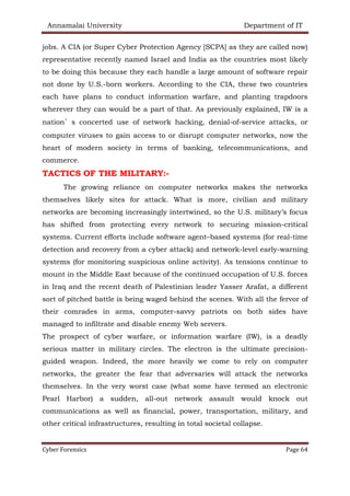 Annamalai University Department of IT
Cyber Forensics Page 64
jobs. A CIA (or Super Cyber Protection Agency [SCPA] as they are called now)
representative recently named Israel and India as the countries most likely
to be doing this because they each handle a large amount of software repair
not done by U.S.-born workers. According to the CIA, these two countries
each have plans to conduct information warfare, and planting trapdoors
wherever they can would be a part of that. As previously explained, IW is a
nation’s concerted use of network hacking, denial-of-service attacks, or
computer viruses to gain access to or disrupt computer networks, now the
heart of modern society in terms of banking, telecommunications, and
commerce.
TACTICS OF THE MILITARY:-
The growing reliance on computer networks makes the networks
themselves likely sites for attack. What is more, civilian and military
networks are becoming increasingly intertwined, so the U.S. military’s focus
has shifted from protecting every network to securing mission-critical
systems. Current efforts include software agent–based systems (for real-time
detection and recovery from a cyber attack) and network-level early-warning
systems (for monitoring suspicious online activity). As tensions continue to
mount in the Middle East because of the continued occupation of U.S. forces
in Iraq and the recent death of Palestinian leader Yasser Arafat, a different
sort of pitched battle is being waged behind the scenes. With all the fervor of
their comrades in arms, computer-savvy patriots on both sides have
managed to infiltrate and disable enemy Web servers.
The prospect of cyber warfare, or information warfare (IW), is a deadly
serious matter in military circles. The electron is the ultimate precision-
guided weapon. Indeed, the more heavily we come to rely on computer
networks, the greater the fear that adversaries will attack the networks
themselves. In the very worst case (what some have termed an electronic
Pearl Harbor) a sudden, all-out network assault would knock out
communications as well as financial, power, transportation, military, and
other critical infrastructures, resulting in total societal collapse.
 