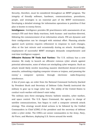 Annamalai University Department of IT
Cyber Forensics Page 66
Security, therefore, must be considered throughout an MIWT program. The
integrity of friendly software, hardware, communications, procedures,
people, and strategies is an essential part of the MIWT environment.
Developing a detailed strategy for information operations is pointless if that
plan is known to enemy forces.
Intelligence:- Intelligence provides IW practitioners with assessments of an
enemy’s ITS and their likely reactions, both human- and machine-directed,
following the commencement of an information attack. ITS are dynamic and
their configuration can be changed with minimal effort. Planning attacks
against such systems requires refinement in response to such changes,
often at the last minute and occasionally during an attack. Accordingly,
employment of successful MIWT strategies demands comprehensive and
real-time intelligence support.
Offensive Ruinous IW Tools And Tactics:- The U.S. military has a new
mission: Be ready to launch an offensive ruinous cyber attack against
potential adversaries, some of whom are stockpiling cyber weapons. Such an
attack would likely involve launching massive distributed denial-of-service
assaults, unleashing crippling computer viruses or trojans, and jamming the
enemy’s computer systems through electronic radio-frequency
interference.
A few of years ago, an order from the National Command Authority (backed
by President Bush and Secretary of Defense Colin Powell) instructed the
military to gear up to wage cyber war. The ability of the United States to
conduct such warfare still doesn’t exist today.
The military sees three emerging threats: ballistic missiles, cyber warfare,
and space control. The U.S. Space Command, the agency in charge of
satellite communications, has begun to craft a computer network attack
strategy. This strategy would detail actions to be followed by the Unified
Commanders in Chief (CINC) if the president and the secretary of defense
order a cyber strike. The CINCs are senior commanders in the Army, Navy,
Air Force, and Marines, deploying U.S. forces around the world.
 