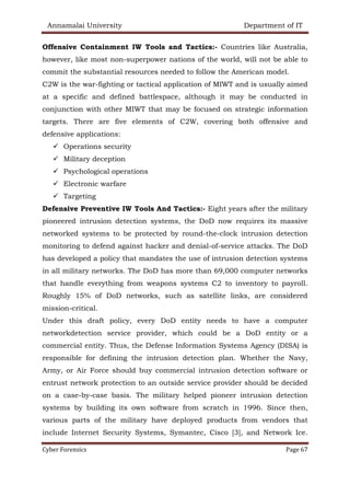 Annamalai University Department of IT
Cyber Forensics Page 67
Offensive Containment IW Tools and Tactics:- Countries like Australia,
however, like most non-superpower nations of the world, will not be able to
commit the substantial resources needed to follow the American model.
C2W is the war-fighting or tactical application of MIWT and is usually aimed
at a specific and defined battlespace, although it may be conducted in
conjunction with other MIWT that may be focused on strategic information
targets. There are five elements of C2W, covering both offensive and
defensive applications:
✓ Operations security
✓ Military deception
✓ Psychological operations
✓ Electronic warfare
✓ Targeting
Defensive Preventive IW Tools And Tactics:- Eight years after the military
pioneered intrusion detection systems, the DoD now requires its massive
networked systems to be protected by round-the-clock intrusion detection
monitoring to defend against hacker and denial-of-service attacks. The DoD
has developed a policy that mandates the use of intrusion detection systems
in all military networks. The DoD has more than 69,000 computer networks
that handle everything from weapons systems C2 to inventory to payroll.
Roughly 15% of DoD networks, such as satellite links, are considered
mission-critical.
Under this draft policy, every DoD entity needs to have a computer
networkdetection service provider, which could be a DoD entity or a
commercial entity. Thus, the Defense Information Systems Agency (DISA) is
responsible for defining the intrusion detection plan. Whether the Navy,
Army, or Air Force should buy commercial intrusion detection software or
entrust network protection to an outside service provider should be decided
on a case-by-case basis. The military helped pioneer intrusion detection
systems by building its own software from scratch in 1996. Since then,
various parts of the military have deployed products from vendors that
include Internet Security Systems, Symantec, Cisco [3], and Network Ice.
 