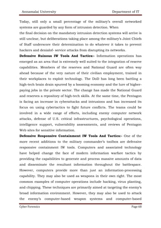 Annamalai University Department of IT
Cyber Forensics Page 68
Today, still only a small percentage of the military’s overall networked
systems are guarded by any form of intrusion detection. When
the final decision on the mandatory intrusion detection systems will arrive is
still unclear, but deliberations taking place among the military’s Joint Chiefs
of Staff underscore their determination to do whatever it takes to prevent
hackers and denialof- service attacks from disrupting its networks.
Defensive Ruinous IW Tools And Tactics:- Information operations has
emerged as an area that is extremely well suited to the integration of reserve
capabilities. Members of the reserves and National Guard are often way
ahead because of the very nature of their civilian employment, trained in
their workplaces to exploit technology. The DoD has long been battling a
high-tech brain drain spurred by a booming economy and the lure of higher-
paying jobs in the private sector. The change has made the National Guard
and reserves a repository of high-tech skills. At the same time, the Pentagon
is facing an increase in cyberattacks and intrusions and has increased its
focus on using cybertactics to fight future conflicts. The teams could be
involved in a wide range of efforts, including enemy computer network
attacks, defense of U.S. critical infrastructures, psychological operations,
intelligence support, vulnerability assessments, and reviews of Pentagon
Web sites for sensitive information.
Defensive Responsive Containment IW Tools And Tactics:- One of the
more recent additions to the military commander’s toolbox are defensive
responsive containment IW tools. Computers and associated technology
have helped change the face of modern information warfare tactics by
providing the capabilities to generate and process massive amounts of data
and disseminate the resultant information throughout the battlespace.
However, computers provide more than just an information-processing
capability. They may also be used as weapons in their own right. The most
common examples of computer operations include hacking, virus planting,
and chipping. These techniques are primarily aimed at targeting the enemy’s
broad information environment. However, they may also be used to attack
the enemy’s computer-based weapon systems and computer-based
 