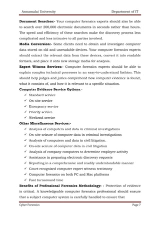 Annamalai University Department of IT
Cyber Forensics Page 7
Document Searches:- Your computer forensics experts should also be able
to search over 200,000 electronic documents in seconds rather than hours.
The speed and efficiency of these searches make the discovery process less
complicated and less intrusive to all parties involved.
Media Conversion:- Some clients need to obtain and investigate computer
data stored on old and unreadable devices. Your computer forensics experts
should extract the relevant data from these devices, convert it into readable
formats, and place it onto new storage media for analysis.
Expert Witness Services:- Computer forensics experts should be able to
explain complex technical processes in an easy-to-understand fashion. This
should help judges and juries comprehend how computer evidence is found,
what it consists of, and how it is relevant to a specific situation.
Computer Evidence Service Options:-
✓ Standard service
✓ On-site service
✓ Emergency service
✓ Priority service
✓ Weekend service
Other Miscellaneous Services:-
✓ Analysis of computers and data in criminal investigations
✓ On-site seizure of computer data in criminal investigations
✓ Analysis of computers and data in civil litigation.
✓ On-site seizure of computer data in civil litigation
✓ Analysis of company computers to determine employee activity
✓ Assistance in preparing electronic discovery requests
✓ Reporting in a comprehensive and readily understandable manner
✓ Court-recognized computer expert witness testimony
✓ Computer forensics on both PC and Mac platforms
✓ Fast turnaround time
Benefits of Professional Forensics Methodology: - Protection of evidence
is critical. A knowledgeable computer forensics professional should ensure
that a subject computer system is carefully handled to ensure that
 