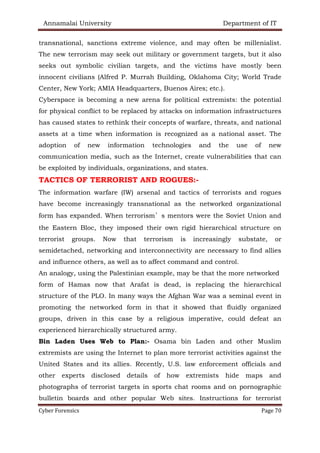 Annamalai University Department of IT
Cyber Forensics Page 70
transnational, sanctions extreme violence, and may often be millenialist.
The new terrorism may seek out military or government targets, but it also
seeks out symbolic civilian targets, and the victims have mostly been
innocent civilians (Alfred P. Murrah Building, Oklahoma City; World Trade
Center, New York; AMIA Headquarters, Buenos Aires; etc.).
Cyberspace is becoming a new arena for political extremists: the potential
for physical conflict to be replaced by attacks on information infrastructures
has caused states to rethink their concepts of warfare, threats, and national
assets at a time when information is recognized as a national asset. The
adoption of new information technologies and the use of new
communication media, such as the Internet, create vulnerabilities that can
be exploited by individuals, organizations, and states.
TACTICS OF TERRORIST AND ROGUES:-
The information warfare (IW) arsenal and tactics of terrorists and rogues
have become increasingly transnational as the networked organizational
form has expanded. When terrorism’s mentors were the Soviet Union and
the Eastern Bloc, they imposed their own rigid hierarchical structure on
terrorist groups. Now that terrorism is increasingly substate, or
semidetached, networking and interconnectivity are necessary to find allies
and influence others, as well as to affect command and control.
An analogy, using the Palestinian example, may be that the more networked
form of Hamas now that Arafat is dead, is replacing the hierarchical
structure of the PLO. In many ways the Afghan War was a seminal event in
promoting the networked form in that it showed that fluidly organized
groups, driven in this case by a religious imperative, could defeat an
experienced hierarchically structured army.
Bin Laden Uses Web to Plan:- Osama bin Laden and other Muslim
extremists are using the Internet to plan more terrorist activities against the
United States and its allies. Recently, U.S. law enforcement officials and
other experts disclosed details of how extremists hide maps and
photographs of terrorist targets in sports chat rooms and on pornographic
bulletin boards and other popular Web sites. Instructions for terrorist
 