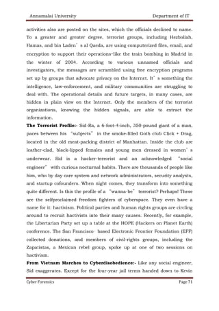 Annamalai University Department of IT
Cyber Forensics Page 71
activities also are posted on the sites, which the officials declined to name.
To a greater and greater degree, terrorist groups, including Hezbollah,
Hamas, and bin Laden’s al Qaeda, are using computerized files, email, and
encryption to support their operations—like the train bombing in Madrid in
the winter of 2004. According to various unnamed officials and
investigators, the messages are scrambled using free encryption programs
set up by groups that advocate privacy on the Internet. It’s something the
intelligence, law-enforcement, and military communities are struggling to
deal with. The operational details and future targets, in many cases, are
hidden in plain view on the Internet. Only the members of the terrorist
organizations, knowing the hidden signals, are able to extract the
information.
The Terrorist Profile:- Sid-Ra, a 6-foot-4-inch, 350-pound giant of a man,
paces between his “subjects” in the smoke-filled Goth club Click + Drag,
located in the old meat-packing district of Manhattan. Inside the club are
leather-clad, black-lipped females and young men dressed in women’s
underwear. Sid is a hacker-terrorist and an acknowledged “social
engineer” with curious nocturnal habits. There are thousands of people like
him, who by day care system and network administrators, security analysts,
and startup cofounders. When night comes, they transform into something
quite different. Is this the profile of a “wanna-be” terrorist? Perhaps! These
are the selfproclaimed freedom fighters of cyberspace. They even have a
name for it: hactivism. Political parties and human rights groups are circling
around to recruit hactivists into their many causes. Recently, for example,
the Libertarian Party set up a table at the HOPE (Hackers on Planet Earth)
conference. The San Francisco– based Electronic Frontier Foundation (EFF)
collected donations, and members of civil-rights groups, including the
Zapatistas, a Mexican rebel group, spoke up at one of two sessions on
hactivism.
From Vietnam Marches to Cyberdisobedience:- Like any social engineer,
Sid exaggerates. Except for the four-year jail terms handed down to Kevin
 