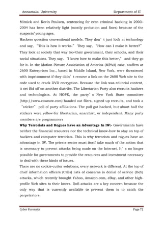 Annamalai University Department of IT
Cyber Forensics Page 72
Mitnick and Kevin Poulsen, sentencing for even criminal hacking in 2003–
2004 has been relatively light (mostly probation and fines) because of the
suspects’ young ages.
Hackers question conventional models. They don’t just look at technology
and say, “This is how it works.” They say, “How can I make it better?”
They look at society that way too—their government, their schools, and their
social situations. They say, “I know how to make this better,” and they go
for it. In the Motion Picture Association of America (MPAA) case, staffers at
2600 Enterprises Inc., based in Middle Island, New York, were threatened
with imprisonment if they didn’t remove a link on the 2600 Web site to the
code used to crack DVD encryption. Because the link was editorial content,
it set Sid off on another diatribe. The Libertarian Party also recruits hackers
and technologists. At HOPE, the party’s New York State committee
(http://www.cownow.com) handed out fliers, signed up recruits, and took a
“sticker” poll of party affiliations. The poll got hacked, but about half the
stickers were yellow—for libertarian, anarchist, or independent. Many party
members are programmers
Why Terrorists and Rogues have an Advantage In IW:- Governments have
neither the financial resources nor the technical know-how to stay on top of
hackers and computer terrorists. This is why terrorists and rogues have an
advantage in IW. The private sector must itself take much of the action that
is necessary to prevent attacks being made on the Internet. It’s no longer
possible for governments to provide the resources and investment necessary
to deal with these kinds of issues.
There are no cookie-cutter solutions; every network is different. At the top of
chief information officers (CIOs) lists of concerns is denial of service (DoS)
attacks, which recently brought Yahoo, Amazon.com, eBay, and other high-
profile Web sites to their knees. DoS attacks are a key concern because the
only way that is currently available to prevent them is to catch the
perpetrators.
 