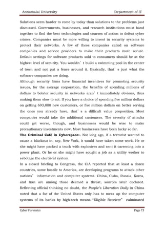 Annamalai University Department of IT
Cyber Forensics Page 73
Solutions seem harder to come by today than solutions to the problems just
discussed. Governments, businesses, and research institutions must band
together to find the best technologies and courses of action to defeat cyber
crimes. Companies must be more willing to invest in security systems to
protect their networks. A few of these companies called on software
companies and service providers to make their products more secure.
Default settings for software products sold to consumers should be at the
highest level of security. You wouldn’t build a swimming pool in the center
of town and not put a fence around it. Basically, that’s just what the
software companies are doing.
Although security firms have financial incentives for promoting security
issues, for the average corporation, the benefits of spending millions of
dollars to bolster security in networks aren’t immediately obvious, thus
making them slow to act. If you have a choice of spending five million dollars
on getting 693,000 new customers, or five million dollars on better serving
the ones you already have, that’s a difficult value proposition. Most
companies would take the additional customers. The severity of attacks
could get worse, though, and businesses would be wise to make
precautionary investments now. Most businesses have been lucky so far.
The Criminal Café in Cyberspace:- Not long ago, if a terrorist wanted to
cause a blackout in, say, New York, it would have taken some work. He or
she might have packed a truck with explosives and sent it careening into a
power plant. Or he or she might have sought a job as a utility worker to
sabotage the electrical system.
In a closed briefing to Congress, the CIA reported that at least a dozen
countries, some hostile to America, are developing programs to attack other
nations’ information and computer systems. China, Cuba, Russia, Korea,
and Iran are among those deemed a threat, sources later declared.
Reflecting official thinking no doubt, the People’s Liberation Daily in China
noted that a foe of the United States only has to mess up the computer
systems of its banks by high-tech means “Eligible Receiver” culminated
 