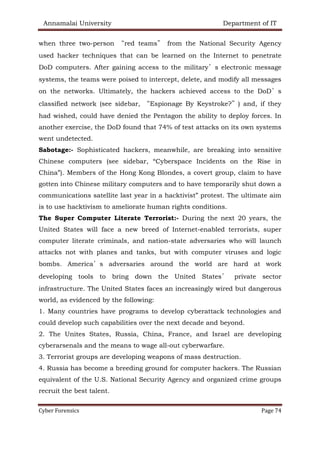 Annamalai University Department of IT
Cyber Forensics Page 74
when three two-person “red teams” from the National Security Agency
used hacker techniques that can be learned on the Internet to penetrate
DoD computers. After gaining access to the military’s electronic message
systems, the teams were poised to intercept, delete, and modify all messages
on the networks. Ultimately, the hackers achieved access to the DoD’s
classified network (see sidebar, “Espionage By Keystroke?”) and, if they
had wished, could have denied the Pentagon the ability to deploy forces. In
another exercise, the DoD found that 74% of test attacks on its own systems
went undetected.
Sabotage:- Sophisticated hackers, meanwhile, are breaking into sensitive
Chinese computers (see sidebar, “Cyberspace Incidents on the Rise in
China”). Members of the Hong Kong Blondes, a covert group, claim to have
gotten into Chinese military computers and to have temporarily shut down a
communications satellite last year in a hacktivist” protest. The ultimate aim
is to use hacktivism to ameliorate human rights conditions.
The Super Computer Literate Terrorist:- During the next 20 years, the
United States will face a new breed of Internet-enabled terrorists, super
computer literate criminals, and nation-state adversaries who will launch
attacks not with planes and tanks, but with computer viruses and logic
bombs. America’s adversaries around the world are hard at work
developing tools to bring down the United States’ private sector
infrastructure. The United States faces an increasingly wired but dangerous
world, as evidenced by the following:
1. Many countries have programs to develop cyberattack technologies and
could develop such capabilities over the next decade and beyond.
2. The Unites States, Russia, China, France, and Israel are developing
cyberarsenals and the means to wage all-out cyberwarfare.
3. Terrorist groups are developing weapons of mass destruction.
4. Russia has become a breeding ground for computer hackers. The Russian
equivalent of the U.S. National Security Agency and organized crime groups
recruit the best talent.
 