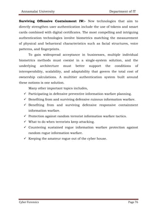 Annamalai University Department of IT
Cyber Forensics Page 76
Surviving Offensive Containment IW:- New technologies that aim to
directly strengthen user authentication include the use of tokens and smart
cards combined with digital certificates. The most compelling and intriguing
authentication technologies involve biometrics matching the measurement
of physical and behavioral characteristics such as facial structures, voice
patterns, and fingerprints.
To gain widespread acceptance in businesses, multiple individual
biometrics methods must coexist in a single-system solution, and the
underlying architecture must better support the conditions of
interoperability, scalability, and adaptability that govern the total cost of
ownership calculations. A multitier authentication system built around
these notions is one solution.
Many other important topics includes,
✓ Participating in defensive preventive information warfare planning.
✓ Benefiting from and surviving defensive ruinous information warfare.
✓ Benefiting from and surviving defensive responsive containment
information warfare.
✓ Protection against random terrorist information warfare tactics.
✓ What to do when terrorists keep attacking.
✓ Countering sustained rogue information warfare protection against
random rogue information warfare.
✓ Keeping the amateur rogue out of the cyber house.
 