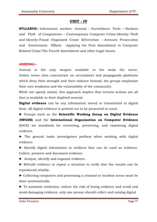 Annamalai University Department of IT
Cyber Forensics Page 77
UNIT - IV
SYLLABUS:- Information warfare: Arsenal – Surveillance Tools – Hackers
and Theft of Components – Contemporary Computer Crime-Identity Theft
and Identity Fraud –Organized Crime &Terrorism – Avenues Prosecution
and Government Efforts –Applying the First Amendment to Computer
Related Crime-The Fourth Amendment and other Legal Issues.
ARSENAL:-
Arsenal is the only weapon available to the weak the terror.
Online terror sites concentrate on recruitment and propaganda platforms
which deny their strength and their violence Instead, the groups emphasize
their own weakness and the vulnerability of the community.
While not openly stated, this approach implies that terroris actions are all
that is available in their depleted arsenal.
Digital evidence can be any information stored or transmitted in digital
form. All digital evidence is printed out to be presented in court.
► Groups such as the Scientific Working Group on Digital Evidence
(SWGDE) and the International Organization on Computer Evidence
(IOCE) set standards for recovering, preserving, and examining digital
evidence.
► The general tasks investigators perform when working with digital
evidence:
► Identify digital information or artifacts that can be used as evidence.
Collect, preserve and document evidence.
► Analyze, identify and organize evidence.
► Rebuild evidence or repeat a situation to verify that the results can be
reproduced reliably.
► Collecting computers and processing a criminal or incident scene must be
done systematically.
► To minimize confusion, reduce the risk of losing evidence and avoid and
avoid damaging evidence, only one person should collect and catalog digital
 