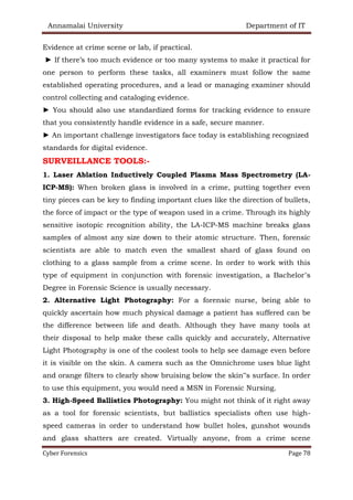Annamalai University Department of IT
Cyber Forensics Page 78
Evidence at crime scene or lab, if practical.
► If there’s too much evidence or too many systems to make it practical for
one person to perform these tasks, all examiners must follow the same
established operating procedures, and a lead or managing examiner should
control collecting and cataloging evidence.
► You should also use standardized forms for tracking evidence to ensure
that you consistently handle evidence in a safe, secure manner.
► An important challenge investigators face today is establishing recognized
standards for digital evidence.
SURVEILLANCE TOOLS:-
1. Laser Ablation Inductively Coupled Plasma Mass Spectrometry (LA-
ICP-MS): When broken glass is involved in a crime, putting together even
tiny pieces can be key to finding important clues like the direction of bullets,
the force of impact or the type of weapon used in a crime. Through its highly
sensitive isotopic recognition ability, the LA-ICP-MS machine breaks glass
samples of almost any size down to their atomic structure. Then, forensic
scientists are able to match even the smallest shard of glass found on
clothing to a glass sample from a crime scene. In order to work with this
type of equipment in conjunction with forensic investigation, a Bachelor’s
Degree in Forensic Science is usually necessary.
2. Alternative Light Photography: For a forensic nurse, being able to
quickly ascertain how much physical damage a patient has suffered can be
the difference between life and death. Although they have many tools at
their disposal to help make these calls quickly and accurately, Alternative
Light Photography is one of the coolest tools to help see damage even before
it is visible on the skin. A camera such as the Omnichrome uses blue light
and orange filters to clearly show bruising below the skin‟s surface. In order
to use this equipment, you would need a MSN in Forensic Nursing.
3. High-Speed Ballistics Photography: You might not think of it right away
as a tool for forensic scientists, but ballistics specialists often use high-
speed cameras in order to understand how bullet holes, gunshot wounds
and glass shatters are created. Virtually anyone, from a crime scene
 