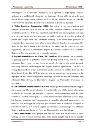 Annamalai University Department of IT
Cyber Forensics Page 79
investigator to a firearms examiner, can operate a high-speed camera
without any additional education or training. Being able to identify and
match bullet trajectories, impact marks and exit wounds must be done by
someone with at least a Bachelor’s of Science in Forensic Science.
4. Video Spectral Comparator 2000: For crime scene investigators and
forensic scientists, this is one of the most valuable forensic technologies
available anywhere. With this machine, scientists and investigators can look
at a piece of paper and see obscured or hidden writing, determine quality of
paper and origin and “lift” indented writing. It is sometimes possible to
complete these analyses even after a piece of paper has been so damaged by
water or fire that it looks unintelligible to the naked eye. In order to run this
equipment, at least a Bachelors degree in Forensic Science or a Master’s
Degree in Document Analysis is usually required
5. Digital Surveillance for Xbox (XFT Device): Most people don’t consider
a gaming system a potential place for hiding illicit data, which is why
criminals have come to use them so much. In one of the most ground-
breaking forensic technologies for digital forensic specialists, the XFT is
being developed to allow authorities visual access to hidden files on the
Xbox hard drive. The XFT is also set up to record access sessions to be
replayed in real time during court hearings. In order to be able to access and
interpret this device, a Bachelor’s Degree in Computer Forensics is
necessary.
6. 3D Forensic Facial Reconstruction: Although this forensic technology is
not considered the most reliable, it is definitely one of the most interesting
available to forensic pathologists, forensic anthropologists and forensic
scientists. In this technique, 3D facial reconstruction software takes a real-
life human remains and extrapolates a possible physical appearance. In
order to run this type of program, you should have a Bachelor’s Degree in
Forensic Science, a Master’s Degree in Forensic Anthropology or a Medical
Degree with an emphasis on Forensic Examination and Pathology.
7. DNA Sequencer: Most people are familiar with the importance of DNA
testing in the forensic science lab. Still, most people don’t know exactly
 