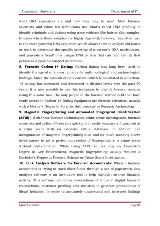 Annamalai University Department of IT
Cyber Forensics Page 80
what DNA sequences are and how they may be used. Most forensic
scientists and crime lab technicians use what’s called DNA profiling to
identify criminals and victims using trace evidence like hair or skin samples.
In cases where those samples are highly degraded, however, they often turn
to the more powerful DNA sequence, which allows them to analyze old bones
or teeth to determine the specific ordering of a person’s DNA nucleobases,
and generate a “read” or a unique DNA pattern that can help identify that
person as a possible suspect or criminal.
8. Forensic Carbon-14 Dating: Carbon dating has long been used to
identify the age of unknown remains for anthropological and archaeological
findings. Since the amount of radiocarbon (which is calculated in a Carbon-
14 dating) has increased and decreased to distinct levels over the past 50
years, it is now possible to use this technique to identify forensic remains
using this same tool. The only people in the forensic science field that have
ready access to Carbon-14 Dating equipment are forensic scientists, usually
with a Master’s Degree in Forensic Anthropology or Forensic Archaeology.
9. Magnetic Fingerprinting and Automated Fingerprint Identification
(AFIS) : With these forensic technologies, crime scene investigators, forensic
scientists and police officers can quickly and easily compare a fingerprint at
a crime scene with an extensive virtual database. In addition, the
incorporation of magnetic fingerprinting dust and no touch wanding allows
investigators to get a perfect impression of fingerprints at a crime scene
without contamination. While using AFIS requires only an Associate’s
Degree in Law Enforcement, magnetic fingerprinting usually requires a
Bachelor’s Degree in Forensic Science or Crime Scene Investigation.
10. Link Analysis Software for Forensic Accountants: When a forensic
accountant is trying to track illicit funds through a sea of paperwork, link
analysis software is an invaluable tool to help highlight strange financial
activity. This software combines observations of unusual digital financial
transactions, customer profiling and statistics to generate probabilities of
illegal behavior. In order to accurately understand and interpret findings
 