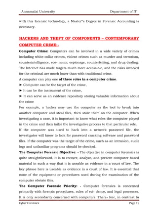 Annamalai University Department of IT
Cyber Forensics Page 81
with this forensic technology, a Master‟s Degree in Forensic Accounting is
necessary.
HACKERS AND THEFT OF COMPONENTS – CONTEMPORARY
COMPUTER CRIME:-
Computer Crime: Computers can be involved in a wide variety of crimes
including white-collar crimes, violent crimes such as murder and terrorism,
counterintelligence, eco- nomic espionage, counterfeiting, and drug dealing.
The Internet has made targets much more accessible, and the risks involved
for the criminal are much lower than with traditional crime.
A computer can play one of three roles in a computer crime.
► Computer can be the target of the crime,
► It can be the instrument of the crime,
► It can serve as an evidence repository storing valuable information about
the crime
For example, a hacker may use the computer as the tool to break into
another computer and steal files, then store them on the computer. When
investigating a case, it is important to know what roles the computer played
in the crime and then tailor the investigative process to that particular role.
If the computer was used to hack into a network password file, the
investigator will know to look for password cracking software and password
files. If the computer was the target of the crime, such as an intrusion, audit
logs and unfamiliar programs should be checked.
The Computer Forensic Objective: - The objective in computer forensics is
quite straightforward. It is to recover, analyze, and present computer-based
material in such a way that it is useable as evidence in a court of law. The
key phrase here is useable as evidence in a court of law. It is essential that
none of the equipment or procedures used during the examination of the
computer obviate this.
The Computer Forensic Priority: - Computer forensics is concerned
primarily with forensic procedures, rules of evi- dence, and legal processes.
It is only secondarily concerned with computers. There- fore, in contrast to
 