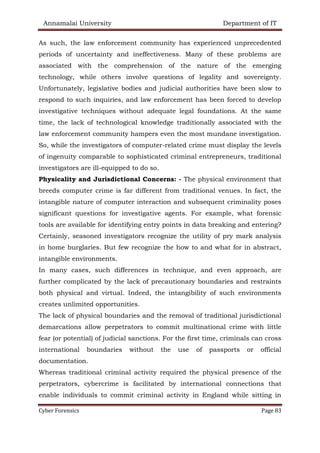 Annamalai University Department of IT
Cyber Forensics Page 83
As such, the law enforcement community has experienced unprecedented
periods of uncertainty and ineffectiveness. Many of these problems are
associated with the comprehension of the nature of the emerging
technology, while others involve questions of legality and sovereignty.
Unfortunately, legislative bodies and judicial authorities have been slow to
respond to such inquiries, and law enforcement has been forced to develop
investigative techniques without adequate legal foundations. At the same
time, the lack of technological knowledge traditionally associated with the
law enforcement community hampers even the most mundane investigation.
So, while the investigators of computer-related crime must display the levels
of ingenuity comparable to sophisticated criminal entrepreneurs, traditional
investigators are ill-equipped to do so.
Physicality and Jurisdictional Concerns: - The physical environment that
breeds computer crime is far different from traditional venues. In fact, the
intangible nature of computer interaction and subsequent criminality poses
significant questions for investigative agents. For example, what forensic
tools are available for identifying entry points in data breaking and entering?
Certainly, seasoned investigators recognize the utility of pry mark analysis
in home burglaries. But few recognize the how to and what for in abstract,
intangible environments.
In many cases, such differences in technique, and even approach, are
further complicated by the lack of precautionary boundaries and restraints
both physical and virtual. Indeed, the intangibility of such environments
creates unlimited opportunities.
The lack of physical boundaries and the removal of traditional jurisdictional
demarcations allow perpetrators to commit multinational crime with little
fear (or potential) of judicial sanctions. For the first time, criminals can cross
international boundaries without the use of passports or official
documentation.
Whereas traditional criminal activity required the physical presence of the
perpetrators, cybercrime is facilitated by international connections that
enable individuals to commit criminal activity in England while sitting in
 