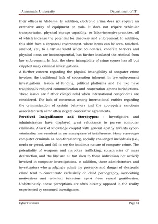 Annamalai University Department of IT
Cyber Forensics Page 84
their offices in Alabama. In addition, electronic crime does not require an
extensive array of equipment or tools. It does not require vehicular
transportation, physical storage capability, or labor-intensive practices, all
of which increase the potential for discovery and enforcement. In addition,
this shift from a corporeal environment, where items can be seen, touched,
smelled, etc., to a virtual world where boundaries, concrete barriers and
physical items are inconsequential, has further insulated the criminal from
law enforcement. In fact, the sheer intangibility of crime scenes has all but
crippled many criminal investigations.
A further concern regarding the physical intangibility of computer crime
involves the traditional lack of cooperation inherent in law enforcement
investigations. Issues of funding, political platforms and the like have
traditionally reduced communication and cooperation among jurisdictions.
These issues are further compounded when international components are
considered. The lack of consensus among international entities regarding
the criminalization of certain behaviors and the appropriate sanctions
associated with same often negate cooperative agreements.
Perceived Insignificance and Stereotypes: - Investigators and
administrators have displayed great reluctance to pursue computer
criminals. A lack of knowledge coupled with general apathy towards cyber-
criminality has resulted in an atmosphere of indifference. Many stereotype
computer criminals as non-threatening, socially challenged individuals (i.e.,
nerds or geeks), and fail to see the insidious nature of computer crime. The
potentiality of weapons and narcotics trafficking, conspiracies of mass
destruction, and the like are all but alien to those individuals not actively
involved in computer investigations. In addition, those administrators and
investigators who grudgingly admit the presence and danger of electronic
crime tend to concentrate exclusively on child pornography, overlooking
motivations and criminal behaviors apart from sexual gratification.
Unfortunately, these perceptions are often directly opposed to the reality
experienced by seasoned investigators.
 