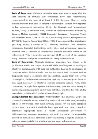 Annamalai University Department of IT
Cyber Forensics Page 85
Lack of Reporting:- Although estimates vary, most experts agree that the
vast majority of Fortune 500 companies have been electronically
compromised to the tune of at least $10 bil- lion/year. However, early
studies indicated that only 17 percent of such victim- izations were reported
to law enforcement authorities (Center for Strategic and International
Studies, 1998). At the same time, number of reported incidents handled by
Carnegie-Mellon University (CERT–Computer Emergency Response Team)
has increased from 1,334 in 1993 to 4,398 during the first two quarters of
1999 (U.S. General Accounting Office, 1998). It does appear that reporting is
get- ting better; a survey of 521 security personnel from American
companies, financial institutions, universities and government agencies
revealed that 32 percent of respondents reported electronic crime to law
enforcement. This represented an increase of 15 percent of the previous
study. However, computer intrusion is still vastly underreported.
Lack of Resources:- Although computer intrusions have proven to be
problematic within the corpo- rate world, their unwillingness or inability to
effectively communicate with judi-cial authorities has led to an increase in
computer crime. Unfortunately, law en- forcement and corporate entities
desperately need to cooperate with one another. Unlike their civil service
counterparts, the business communities have the re- sources (both financial
and legal) necessary to effectively combat computer crimes. First, these
companies, through their system administrators, have far more leeway in
monitoring communications and system activities, and they have the ability
to establish policies which enable wide-scale oversight.
Jurisprudential Inconsistency:- Unfortunately, the Supreme Court has
remained resolutely averse to deciding matters of law in the newly emerging
sphere of cyberspace. They have virtually denied cert on every computer
privacy case to which individuals have appealed, and have refused to
determine appropriate levels of Fourth Amendment protections of
individuals and computer equipment. As such, the country is remarkably
divided on fundamental elements of law establishing a legality standard of
behavior in one jurisdiction which negates or supersedes another.
 