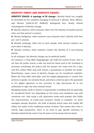 Annamalai University Department of IT
Cyber Forensics Page 86
IDENTITY THEFT AND IDENTITY FRAUD:-
IDENTITY FRAUD: A typology of ID change:- Identity fraud can roughly
be described as the unlawful changing of someone‟s identity. Rost, Meints,
and Hansen [Le06:52-55, RoMe05] distinguish four closely related
subcategories of identity change:
► identity takeover, when someone takes over the identity of another person
with- out that person‟s consent;
► identity delegation, when someone uses someone else‟s identity with that
per- son‟s consent;
► identity exchange, when two or more people, with mutual consent, use
each other‟s identity;
► identity creation, when someone creates the identity of a non-existing
person.
In all subtypes, the identity change can be perfectly lawful.
For instance, a Tony Blair doppelganger can walk the streets of Lon- don to
see how the public reacts; a wife can lend her bank card to her husband to
purchase something; the prince and the pauper can swap lives for a day;
and Eric Arthur Blair may well choose a pseudonym to publish his books.
Nevertheless, many cases of identity change can be considered unlawful.
When the Tony Blair look-alike uses his doppel gängsterism to receive free
services or goods, he commits fraud, and when a director gives the password
to her digital signature to her secretary to sign documents he is not
authorized to sign, she also commits fraud.
Swapping loyalty cards to thwart a supermarket’s profiling will not generally
be considered fraud, but depending on the terms and conditions may well
constitute tort. And using a self- generated credit-card number that fulfils
the characteristics of credit-card numbers clearly is unlawful. As these
examples already illustrate, the bulk of identity fraud cases will readily fall
within the ambit of the traditional notion of fraud. This means that, from a
strictly legal perspective, there is no need to pay specific attention to
identity-related fraud: most if not all cases can be prosecuted as fraud.
 