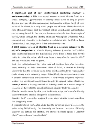 Annamalai University Department of IT
Cyber Forensics Page 87
A significant part of any identity-fraud combating strategy is
awareness-raising: - This is a second reason to treat identity fraud as a
special category. Opportunities for identity fraud thrive as long as people
develop and use identity-management technologies without heed of their
potential for abuse. It is only when people are educated about the various
risks of identity fraud, that the weakest link in identification vulnerabilities
can be strengthened. In this respect, Europe can benefit from the example of
the US, where through the Identity Theft and Assumption Deterrence Act, a
complaint and education centre has been established with the Federal Trade
Commission.3 In Europe, the UK has a similar web- site.
A third reason to look at identity fraud as a separate category is the
victim’s perspective: - Unlawful identity takeover („identity theft‟) differs
from traditional fraud in two fundamental ways. First, it takes time for the
victim to notice the crime, which may happen long after the identity „thief‟
has fled to Vanuatu with his gains.
Next , the victimization of the victim may well continue long after the crime,
since, contrary to most traditional cases of fraud, a feature of identity
takeover is that the victim is black- listed and has difficulty in regaining her
credit history and trustworthy image. This difficulty is another characteristic
of current identification infrastructures. It is therefore altogether important
to study the specifics of identity fraud in order to support victims effectively.
Identity Theft: - Having focused on identity fraud as a useful target of
research, we have still the prevalent term of „identity theft‟ to consider.
What is usually meant by this term is the subcategory of unlawful identity
takeover from the broader category of identity fraud.
„Identity theft‟ is a rather awkward term, since identity is not something
that is typically stolen.
A characteristic of theft, after all, is that the owner no longer possesses the
stolen thing. With identity, this is usually not the case: the victim of identity
takeover still retains her identity. We should therefore speak of „identity
„theft”‟ rather than of „identity theft‟.
 