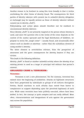 Annamalai University Department of IT
Cyber Forensics Page 88
Another reason to be hesitant in using this term broadly is that it invites
overlooking the other forms of identity fraud. The consequences for third
parties of identity takeover with consent (as in unlawful identity delegation
or exchange) may be equally serious as those of identity takeover without
consent (as in identity „theft‟).
Policymaking and action plans should therefore not be confined to
unconsensual identity takeover.
Since identity „theft‟ is not primarily targeted at the person whose identity is
used, and since the question who is the victim of the crime depends on the
context of the modus operandi and the legal distribution of liabilities, we
propose to stress the „target crime‟ – usually fraud, and occasionally other
crimes such as slander or extortion – rather than the subsidiary element of
using another’s identity.
The latter element is nevertheless relevant, from the perspective of
awareness and the grave consequences for identity bearers if they are
victims.
This leads to the following definition.
Identity „theft‟ is fraud or another unlawful activity where the identity of an
existing person is used as a target or principal tool without that person’s
consent.
ORGANIZED CRIME & TERRORISM:-
Terrorism:-
Terrorism is not a new phenomenon. On the contrary, terrorism has
existed since the beginning of civilization. Attacks on legitimate structures
have been perpetrated by individuals or groups of all cultures throughout
history. Social reactions to such attacks have varied from horror to
complacence to support depending upon the perceived legitimacy of such
acts. While some terrorists have been publicly executed, others have been
deified. In fact, the concept is quite complex and not easily defined. Most
often, characterizations and designations of acts against the government
vary across the population.
 