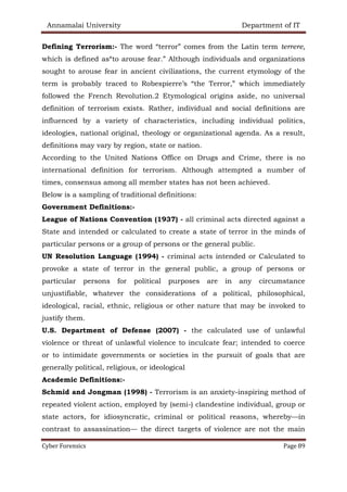 Annamalai University Department of IT
Cyber Forensics Page 89
Defining Terrorism:- The word “terror” comes from the Latin term terrere,
which is defined as“to arouse fear.” Although individuals and organizations
sought to arouse fear in ancient civilizations, the current etymology of the
term is probably traced to Robespierre’s “the Terror,” which immediately
followed the French Revolution.2 Etymological origins aside, no universal
definition of terrorism exists. Rather, individual and social definitions are
influenced by a variety of characteristics, including individual politics,
ideologies, national original, theology or organizational agenda. As a result,
definitions may vary by region, state or nation.
According to the United Nations Office on Drugs and Crime, there is no
international definition for terrorism. Although attempted a number of
times, consensus among all member states has not been achieved.
Below is a sampling of traditional definitions:
Government Definitions:-
League of Nations Convention (1937) - all criminal acts directed against a
State and intended or calculated to create a state of terror in the minds of
particular persons or a group of persons or the general public.
UN Resolution Language (1994) - criminal acts intended or Calculated to
provoke a state of terror in the general public, a group of persons or
particular persons for political purposes are in any circumstance
unjustifiable, whatever the considerations of a political, philosophical,
ideological, racial, ethnic, religious or other nature that may be invoked to
justify them.
U.S. Department of Defense (2007) - the calculated use of unlawful
violence or threat of unlawful violence to inculcate fear; intended to coerce
or to intimidate governments or societies in the pursuit of goals that are
generally political, religious, or ideological
Academic Definitions:-
Schmid and Jongman (1998) - Terrorism is an anxiety-inspiring method of
repeated violent action, employed by (semi-) clandestine individual, group or
state actors, for idiosyncratic, criminal or political reasons, whereby—in
contrast to assassination— the direct targets of violence are not the main
 