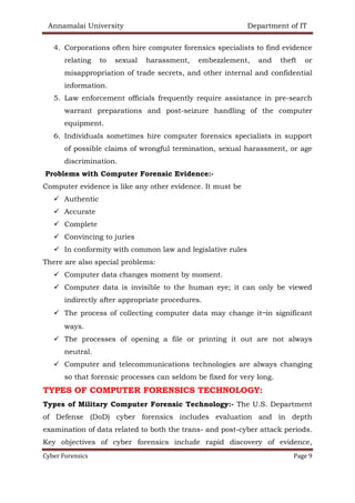 Annamalai University Department of IT
Cyber Forensics Page 9
4. Corporations often hire computer forensics specialists to find evidence
relating to sexual harassment, embezzlement, and theft or
misappropriation of trade secrets, and other internal and confidential
information.
5. Law enforcement officials frequently require assistance in pre-search
warrant preparations and post-seizure handling of the computer
equipment.
6. Individuals sometimes hire computer forensics specialists in support
of possible claims of wrongful termination, sexual harassment, or age
discrimination.
Problems with Computer Forensic Evidence:-
Computer evidence is like any other evidence. It must be
✓ Authentic
✓ Accurate
✓ Complete
✓ Convincing to juries
✓ In conformity with common law and legislative rules
There are also special problems:
✓ Computer data changes moment by moment.
✓ Computer data is invisible to the human eye; it can only be viewed
indirectly after appropriate procedures.
✓ The process of collecting computer data may change it—in significant
ways.
✓ The processes of opening a file or printing it out are not always
neutral.
✓ Computer and telecommunications technologies are always changing
so that forensic processes can seldom be fixed for very long.
TYPES OF COMPUTER FORENSICS TECHNOLOGY:
Types of Military Computer Forensic Technology:- The U.S. Department
of Defense (DoD) cyber forensics includes evaluation and in depth
examination of data related to both the trans- and post-cyber attack periods.
Key objectives of cyber forensics include rapid discovery of evidence,
 