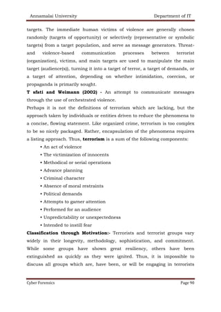 Annamalai University Department of IT
Cyber Forensics Page 90
targets. The immediate human victims of violence are generally chosen
randomly (targets of opportunity) or selectively (representative or symbolic
targets) from a target population, and serve as message generators. Threat-
and violence-based communication processes between terrorist
(organization), victims, and main targets are used to manipulate the main
target (audience(s)), turning it into a target of terror, a target of demands, or
a target of attention, depending on whether intimidation, coercion, or
propaganda is primarily sought.
T sfati and Weimann (2002) - An attempt to communicate messages
through the use of orchestrated violence.
Perhaps it is not the definitions of terrorism which are lacking, but the
approach taken by individuals or entities driven to reduce the phenomena to
a concise, flowing statement. Like organized crime, terrorism is too complex
to be so nicely packaged. Rather, encapsulation of the phenomena requires
a listing approach. Thus, terrorism is a sum of the following components:
• An act of violence
• The victimization of innocents
• Methodical or serial operations
• Advance planning
• Criminal character
• Absence of moral restraints
• Political demands
• Attempts to garner attention
• Performed for an audience
• Unpredictability or unexpectedness
• Intended to instill fear
Classification through Motivation:- Terrorists and terrorist groups vary
widely in their longevity, methodology, sophistication, and commitment.
While some groups have shown great resiliency, others have been
extinguished as quickly as they were ignited. Thus, it is impossible to
discuss all groups which are, have been, or will be engaging in terrorists
 