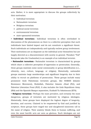 Annamalai University Department of IT
Cyber Forensics Page 91
acts. Rather, it is more appropriate to discuss the groups collectively by
their motivation:
• Individual terrorism
• Nationalistic terrorism
• Religious terrorism
• political-social terrorism
• environmental terrorism
• state-sponsored terrorism
• Individual terrorism:- Individual terrorism is often overlooked in
discussions of the phenomenon as there is a collective perception that such
individuals have limited impact and do not constitute a significant threat.
Such individuals act independently and typically eschew group involvement.
Their motivations are as disparate as the individual actor themselves but are
largely directed as a discontentment with society in general. Theodore “Ted”
Kaczynski (aka the Unabomber) is an example of an individual terrorist.
• Nationalist terrorism:- Nationalist terrorism is characterized by groups
which share a collective perception of oppression or persecution. Generally,
these groups maintain some social commonality or group identification (i.e.,
ethnicity, race, culture, language, or religion). Historically, nationalist
groups maintain large memberships and significant longevity due to their
ability to recruit on platforms of persecution. These groups include many
prominent Arab Palestinian terrorists groups, like HAMAS (Islamic
Resistance Movement), Hezbollah, Palestine Islamin Jihad (PIJ), and
Palestine Liberation Front (PLF). It also includes the Irish Republican Army
(IRA) and the Spanish Basque separatists, Euzkadi Ta Askatasuna (ETA).
• Religious terrorism:- Perhaps the most prevalent, and certainly the most
dangerous, groups of terrorists are motivated by religious ideologies.
Historically, these groups have displayed the highest degree of longevity,
devotion, and success. Claimed to be empowered by God and justified by
scripture, these groups have waged war and slaughtered innocents—all in
the name of religion. Their zealotry blinds them to human suffering, and
even the most horrific acts are seen as glorious. Such ideologies are not
 