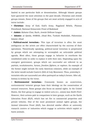 Annamalai University Department of IT
Cyber Forensics Page 92
limited to one particular faith or denomination. Although Islamic groups
have garnered the most attention in the past decade, Christian and Jewish
groups remain. Some of the groups that are most actively engaged in acts of
terror include:
• Christian: Army of God, God’s Army, Nagaland Rebels, Phineas
Priesthood, National Democratic Front of Bodoland
• Judaic: Kahane Chai, Kach, Jewish Defense League
• Islamic: al Qaeda, HAMAS, Jihad Rite, Turkish Hezbollah, Palestinian
Islamic Jihad
• Political-social terrorism:- This type of terrorism is often the most
ambiguous as the actors are often characterized by the success of their
operations. Theoretically speaking, political-social terrorism is perpetrated
by groups which are attempting to accomplish an articulable political
agenda. Most often, these groups engage in behavior to overthrow the
established order in order to replace it with their own. Depending upon the
emergent government, groups which are successful are referred to as
patriots, revolutionaries¸ heroes, freedom fighters, or regimes. An example of
the former might include the early American colonists, while an example of
the latter would include Castro’s 26th of July Movement. Thus, yesterday’s
terrorists who are successful are often portrayed as today’s heroes. After all,
history is written by the victor.
• Environmental terrorism:- Commonly known as ecoterrorism,
environmental terrorist groups base their ideology on the conservation of
natural resources. Some groups also focus on animal rights. In the United
States, the first group to engage in violent acts (i.e., arson) was Earth First!.
However, their actions pale in comparison to later groups, such as the Earth
Liberation Front (ELF), which has set fire to commercial properties and
private vehicles. One of the most prominent animal rights groups, the
Animal Liberation Front (ALF), has directed similar efforts at university
research centers or industries which engage in activities which exploit or
harm animals.
 