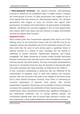 Annamalai University Department of IT
Cyber Forensics Page 93
• State-sponsored terrorism:- Like political terrorism, state-sponsored
terrorism is defined by the established order. In today’s world, it contains
two broad groups of actors: (1) those governments that engage in acts of
terror against their own citizens (i.e., Nazi Germany, Bosnia, etc.); (2) those
governments that support or carry out terrorist acts against other
governments. According to the United States, the governments of Cambodia,
Rwanda, and Bosnia are currently engaging in acts of terror against their
own citizens, while Cuba, Syria, and Iran continue to support international
terrorist acts against other countries.
Organized Crime:-
Some scholars posit that transnational organized crime will be one of the
defining issues in the twenty-first century—like the Cold War was for the
twentieth century and colonialism was for the nineteenth century.40 It has
been noted that the scale of such activity poses a significant threat to
national security in a variety of ways, including, but not limited to,
trafficking in nuclear materials, sophisticated weaponry, and human
smugglings. The illegal laundering of massive profits through Web-based
financial transactions may indirectly result in the destabilization of national
financial systems and world markets. The most catastrophic destabilizations
will occur in transitional states but have the potential to dramatically affect
even major economies like Japan and Italy, as evidenced in the 1990s.41
In fact, economies transitioning to democracy face the likelihood of the
entrenchment of organized crime in both their political and economic
systems. This has occurred in the wake of the collapse of the Soviet Union
and in other Eastern European countries. Even China is confronting an
increased organization of domestic crime groups. Like terrorist
organizations, organized crime groups are increasingly turning to technology
to enhance the complexity and profitability of their criminal pursuits.
Unfortunately, these transnational activities pose significant challenges to
law enforcement authorities due to corrupt political systems, lax
international banking laws, lack of mutual legal assistance treaties, and,
most importantly, a lack of global definitions and international consensus.
 