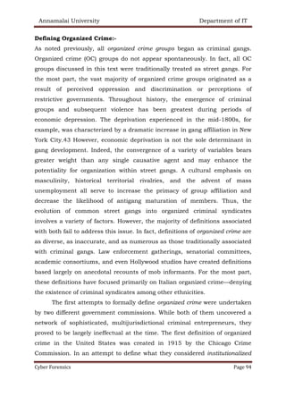 Annamalai University Department of IT
Cyber Forensics Page 94
Defining Organized Crime:-
As noted previously, all organized crime groups began as criminal gangs.
Organized crime (OC) groups do not appear spontaneously. In fact, all OC
groups discussed in this text were traditionally treated as street gangs. For
the most part, the vast majority of organized crime groups originated as a
result of perceived oppression and discrimination or perceptions of
restrictive governments. Throughout history, the emergence of criminal
groups and subsequent violence has been greatest during periods of
economic depression. The deprivation experienced in the mid-1800s, for
example, was characterized by a dramatic increase in gang affiliation in New
York City.43 However, economic deprivation is not the sole determinant in
gang development. Indeed, the convergence of a variety of variables bears
greater weight than any single causative agent and may enhance the
potentiality for organization within street gangs. A cultural emphasis on
masculinity, historical territorial rivalries, and the advent of mass
unemployment all serve to increase the primacy of group affiliation and
decrease the likelihood of antigang maturation of members. Thus, the
evolution of common street gangs into organized criminal syndicates
involves a variety of factors. However, the majority of definitions associated
with both fail to address this issue. In fact, definitions of organized crime are
as diverse, as inaccurate, and as numerous as those traditionally associated
with criminal gangs. Law enforcement gatherings, senatorial committees,
academic consortiums, and even Hollywood studios have created definitions
based largely on anecdotal recounts of mob informants. For the most part,
these definitions have focused primarily on Italian organized crime—denying
the existence of criminal syndicates among other ethnicities.
The first attempts to formally define organized crime were undertaken
by two different government commissions. While both of them uncovered a
network of sophisticated, multijurisdictional criminal entrepreneurs, they
proved to be largely ineffectual at the time. The first definition of organized
crime in the United States was created in 1915 by the Chicago Crime
Commission. In an attempt to define what they considered institutionalized
 