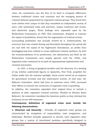 Annamalai University Department of IT
Cyber Forensics Page 95
crime, the commission was the first of its kind to recognize differences
between traditional crimes and criminals and the emerging pattern of
criminal behavior perpetrated by organized criminal groups. They found that
such entities were unique in that they resembled an independent society of
sorts, with systemized tasks and practices, unique traditions and rituals,
and distinctive jargon. These findings were expanded upon by the
Wickersham Commission of 1929. This commission, designed to evaluate
the impact of prohibition, found that the organization of criminal activity
surrounding prohibition was actually created by it. (Unfortunately, the
structure that was created during and flourished throughout the period did
not end with the repeal of the Eighteenth Amendment, as profits from
bootlegging had been utilized to create additional criminal markets.) As with
the recommendations of its predecessor, the admonitions put forth by the
Wickersham Commission were largely ignored until the 1950s, and
organized crime continued on its path of organizational sophistication and
criminal maturation.
In 1957, a string of gangland murders and the discovery of a meeting
of top echelon underworld figures in Apalachin, New York, propelled the
Italian mafia into the national spotlight. Such events served as an impetus
for government scrutiny and law enforcement activity. At that time, the
Kefauver Committee, which had been in existence since 1950, increased
their efforts to evaluate the connection of organized crime to gambling.
In addition, the committee expanded their original focus to include a
plethora of other organized criminal activities. Headed by Senator Estes
Kefauver, the committee transfixed the American public as they televised the
testimony of over 600 witnesses.
Contemporary definitions of organized crime must include the
following characteristics:
1. Structure and hierarchy - Virtually all organized crime groups are
characterized by recognition of responsibility, task assignment, and
leadership. Whether formally appointed or elected, each organized crime
groups has a system of interrelated positions specifically designed to
 