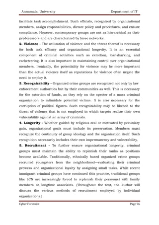 Annamalai University Department of IT
Cyber Forensics Page 96
facilitate task accomplishment. Such officials, recognized by organizational
members, assign responsibilities, dictate policy and procedures, and ensure
compliance. However, contemporary groups are not as hierarchical as their
predecessors and are characterized by loose networks.
2. Violence - The utilization of violence and the threat thereof is necessary
for both task efficacy and organizational longevity. It is an essential
component of criminal activities such as extortion, loansharking, and
racketeering. It is also important in maintaining control over organizational
members. Ironically, the potentiality for violence may be more important
than the actual violence itself as reputations for violence often negate the
need to employ it.
3. Recognizability - Organized crime groups are recognized not only by law
enforcement authorities but by their communities as well. This is necessary
for the extortion of funds, as they rely on the specter of a mass criminal
organization to intimidate potential victims. It is also necessary for the
corruption of political figures. Such recognizability may be likened to the
threat of violence that is not employed in which targets realize their own
vulnerability against an army of criminals.
4. Longevity - Whether guided by religious zeal or motivated by pecuniary
gain, organizational goals must include its preservation. Members must
recognize the continuity of group ideology and the organization itself. Such
recognition necessarily includes their own impermanency and vulnerability.
5. Recruitment - To further ensure organizational longevity, criminal
groups must maintain the ability to replenish their ranks as positions
become available. Traditionally, ethnically based organized crime groups
recruited youngsters from the neighborhood—evaluating their criminal
prowess and organizational loyalty by assigning small tasks. While recent
immigrant criminal groups have continued this practice, traditional groups
like LCN are increasingly forced to replenish their personnel with family
members or longtime associates. (Throughout the text, the author will
discuss the various methods of recruitment employed by individual
organizations.)
 