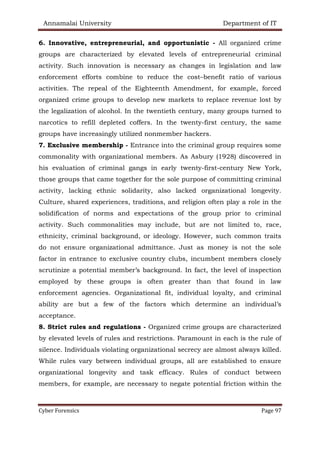 Annamalai University Department of IT
Cyber Forensics Page 97
6. Innovative, entrepreneurial, and opportunistic - All organized crime
groups are characterized by elevated levels of entrepreneurial criminal
activity. Such innovation is necessary as changes in legislation and law
enforcement efforts combine to reduce the cost–benefit ratio of various
activities. The repeal of the Eighteenth Amendment, for example, forced
organized crime groups to develop new markets to replace revenue lost by
the legalization of alcohol. In the twentieth century, many groups turned to
narcotics to refill depleted coffers. In the twenty-first century, the same
groups have increasingly utilized nonmember hackers.
7. Exclusive membership - Entrance into the criminal group requires some
commonality with organizational members. As Asbury (1928) discovered in
his evaluation of criminal gangs in early twenty-first-century New York,
those groups that came together for the sole purpose of committing criminal
activity, lacking ethnic solidarity, also lacked organizational longevity.
Culture, shared experiences, traditions, and religion often play a role in the
solidification of norms and expectations of the group prior to criminal
activity. Such commonalities may include, but are not limited to, race,
ethnicity, criminal background, or ideology. However, such common traits
do not ensure organizational admittance. Just as money is not the sole
factor in entrance to exclusive country clubs, incumbent members closely
scrutinize a potential member’s background. In fact, the level of inspection
employed by these groups is often greater than that found in law
enforcement agencies. Organizational fit, individual loyalty, and criminal
ability are but a few of the factors which determine an individual’s
acceptance.
8. Strict rules and regulations - Organized crime groups are characterized
by elevated levels of rules and restrictions. Paramount in each is the rule of
silence. Individuals violating organizational secrecy are almost always killed.
While rules vary between individual groups, all are established to ensure
organizational longevity and task efficacy. Rules of conduct between
members, for example, are necessary to negate potential friction within the
 