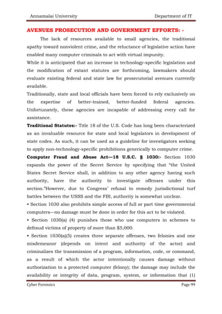 Annamalai University Department of IT
Cyber Forensics Page 99
AVENUES PROSECUTION AND GOVERNMENT EFFORTS: -
The lack of resources available to small agencies, the traditional
apathy toward nonviolent crime, and the reluctance of legislative action have
enabled many computer criminals to act with virtual impunity.
While it is anticipated that an increase in technology-specific legislation and
the modification of extant statutes are forthcoming, lawmakers should
evaluate existing federal and state law for prosecutorial avenues currently
available.
Traditionally, state and local officials have been forced to rely exclusively on
the expertise of better-trained, better-funded federal agencies.
Unfortunately, these agencies are incapable of addressing every call for
assistance.
Traditional Statutes:- Title 18 of the U.S. Code has long been characterized
as an invaluable resource for state and local legislators in development of
state codes. As such, it can be used as a guideline for investigators seeking
to apply non-technology-specific prohibitions generically to computer crime.
Computer Fraud and Abuse Act—18 U.S.C. § 1030:- Section 1030
expands the power of the Secret Service by specifying that “the United
States Secret Service shall, in addition to any other agency having such
authority, have the authority to investigate offenses under this
section.”However, due to Congress’ refusal to remedy jurisdictional turf
battles between the USSS and the FBI, authority is somewhat unclear.
• Section 1030 also prohibits simple access of full or part time governmental
computers—no damage must be done in order for this act to be violated.
• Section 1030(a) (4) punishes those who use computers in schemes to
defraud victims of property of more than $5,000.
• Section 1030(a)(5) creates three separate offenses, two felonies and one
misdemeanor (depends on intent and authority of the actor) and
criminalizes the transmission of a program, information, code, or command,
as a result of which the actor intentionally causes damage without
authorization to a protected computer (felony); the damage may include the
availability or integrity of data, program, system, or information that (1)
 