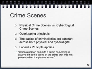 12
Crime Scenes
Physical Crime Scenes vs. Cyber/Digital
Crime Scenes
Overlapping principals
The basics of criminalistics are constant
across both physical and cyber/digital
Locard’s Principle applies
• “When a person commits a crime something is
always left at the scene of the crime that was not
present when the person arrived”
 