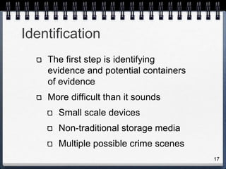 17
Identification
The first step is identifying
evidence and potential containers
of evidence
More difficult than it sounds
Small scale devices
Non-traditional storage media
Multiple possible crime scenes
 