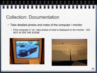 23
Collection: Documentation
• Take detailed photos and notes of the computer / monitor
• If the computer is “on”, take photos of what is displayed on the monitor – DO
NOT ALTER THE SCENE
 