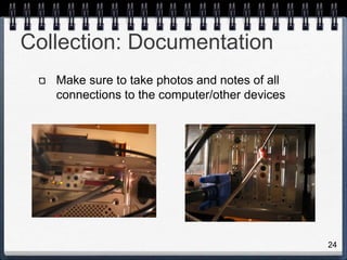 24
Collection: Documentation
Make sure to take photos and notes of all
connections to the computer/other devices
 