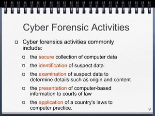 9
Cyber Forensic Activities
Cyber forensics activities commonly
include:
the secure collection of computer data
the identification of suspect data
the examination of suspect data to
determine details such as origin and content
the presentation of computer-based
information to courts of law
the application of a country's laws to
computer practice.
 