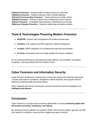 1️⃣ Network Forensics – Analyzes traffic to detect intrusions or data theft.​
2️⃣ Malware Forensics – Dissects malicious code to identify attackers.​
3️⃣ Email & Communication Forensics – Tracks phishing and insider activity.​
4️⃣ Mobile Forensics – Extracts evidence from smartphones and IoT devices.​
5️⃣ Cloud Forensics – Investigates data breaches in distributed environments.​
6️⃣ Memory & System Forensics – Captures volatile data and detects rootkits.
Tools & Technologies Powering Modern Forensics
●​ RapiDFIR: Forensic case management and evidence preservation.​
●​ Intelelinx: Link analysis and CDR mapping for digital investigations.​
●​ Innsight: OSINT integration for correlating dark web and social signals.​
●​ AI Vision: AI-powered video and image analytics for forensic validation.​
AI now enhances forensics by automating anomaly detection, log correlation, and pattern
recognition, reducing analysis time from weeks to hours.
Cyber Forensics and Information Security
Cyber forensics complements cybersecurity, turning every breach into a learning opportunity.​
It builds audit trails for compliance, strengthens incident response, and supports national
defence by attributing state-sponsored attacks.
When integrated with security frameworks, forensics transforms reactive investigation into
intelligence-led defence.
Conclusion
Cyber forensics is no longer about recovering deleted files, it’s about connecting digital dots
that protect economies, enterprises, and nations.
By combining forensic software, link analysis, OSINT, and AI-driven insights, agencies can shift
from reaction to prediction, ensuring that no digital trace goes unnoticed.
 