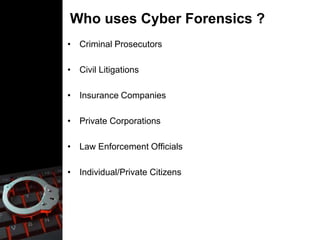 Who uses Cyber Forensics ?
• Criminal Prosecutors
• Civil Litigations
• Insurance Companies
• Private Corporations
• Law Enforcement Officials
• Individual/Private Citizens
 