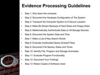 Evidence Processing Guidelines
• Step 1: Shut down the computer
• Step 2: Document the Hardware Configuration of The System
• Step 3: Transport the Computer System to A Secure Location
• Step 4: Make Bit Stream Backups of Hard Disks and Floppy Disks
• Step 5: Mathematically Authenticate Data on All Storage Devices
• Step 6: Document the System Date and Time
• Step 7: Make a List of Key Search Words
• Step 8: Evaluate Unallocated Space (Erased Files)
• Step 9: Document File Names, Dates and Times
• Step 10: Identify File, Program and Storage Anomalies
• Step 11: Evaluate Program Functionality
• Step 12: Document Your Findings
• Step 13: Retain Copies of Software Used
 