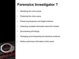 Forensics Investigator ?
• Identifying the crime scene
• Protecting the crime scene
• Preserving temporary and fragile evidence
• Collecting complete information about the incident
• Documenting all findings
• Packaging and transporting the electronic evidence
• Gather preliminary information at the scene
 
