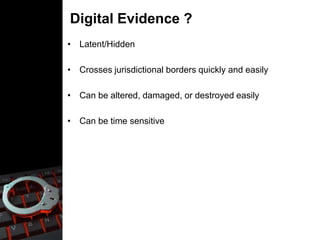 Digital Evidence ?
• Latent/Hidden
• Crosses jurisdictional borders quickly and easily
• Can be altered, damaged, or destroyed easily
• Can be time sensitive
 