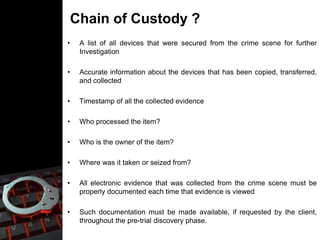 Chain of Custody ?
• A list of all devices that were secured from the crime scene for further
Investigation
• Accurate information about the devices that has been copied, transferred,
and collected
• Timestamp of all the collected evidence
• Who processed the item?
• Who is the owner of the item?
• Where was it taken or seized from?
• All electronic evidence that was collected from the crime scene must be
properly documented each time that evidence is viewed
• Such documentation must be made available, if requested by the client,
throughout the pre-trial discovery phase.
 