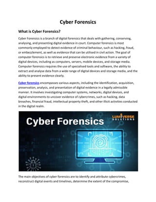 Cyber Forensics
What is Cyber Forensics?
Cyber Forensics is a branch of digital forensics that deals with gathering, conserving,
analysing, and presenting digital evidence in court. Computer forensics is most
commonly employed to detect evidence of criminal behaviour, such as hacking, fraud,
or embezzlement, as well as evidence that can be utilised in civil action. The goal of
computer forensics is to retrieve and preserve electronic evidence from a variety of
digital devices, including as computers, servers, mobile devices, and storage media.
Computer forensics requires the use of specialised tools and software, the ability to
extract and analyse data from a wide range of digital devices and storage media, and the
ability to present evidence clearly.
Cyber forensics encompasses various aspects, including the identification, acquisition,
preservation, analysis, and presentation of digital evidence in a legally admissible
manner. It involves investigating computer systems, networks, digital devices, and
digital environments to uncover evidence of cybercrimes, such as hacking, data
breaches, financial fraud, intellectual property theft, and other illicit activities conducted
in the digital realm.
The main objectives of cyber forensics are to identify and attribute cybercrimes,
reconstruct digital events and timelines, determine the extent of the compromise,
 