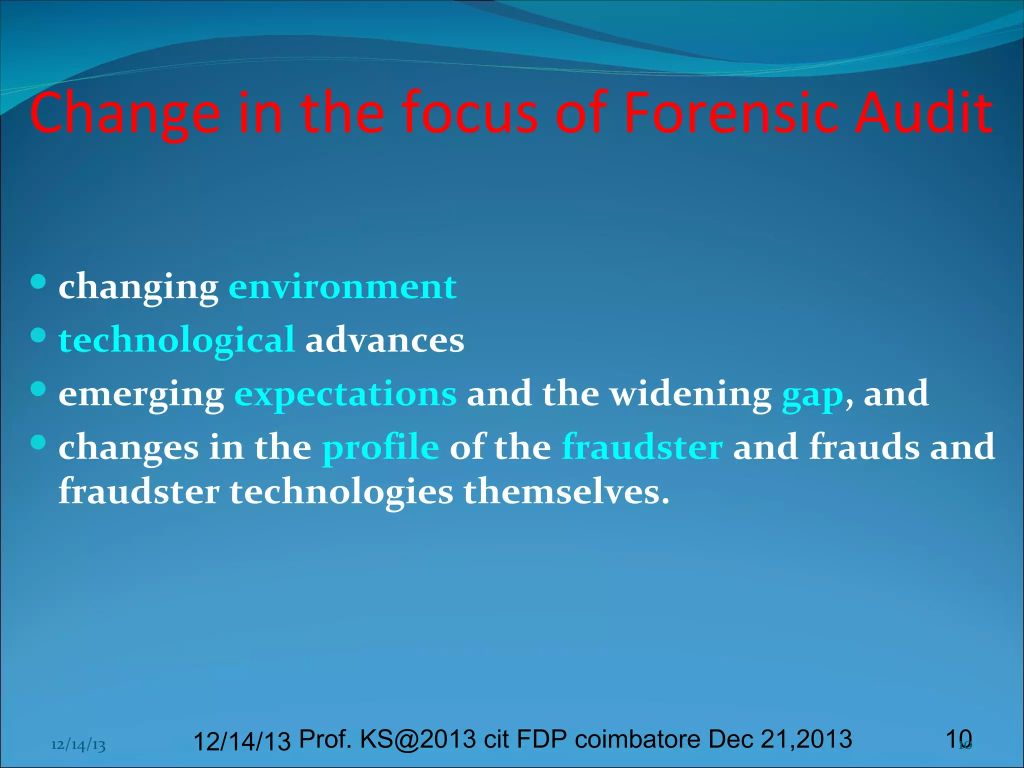 Change in the focus of Forensic Audit
 changing environment
 technological advances
 emerging expectations and the widening gap, and
 changes in the profile of the fraudster and frauds and
fraudster technologies themselves.

12/14/13

12/14/13 Prof. KS@2013 cit FDP coimbatore Dec 21,2013

10
10

 