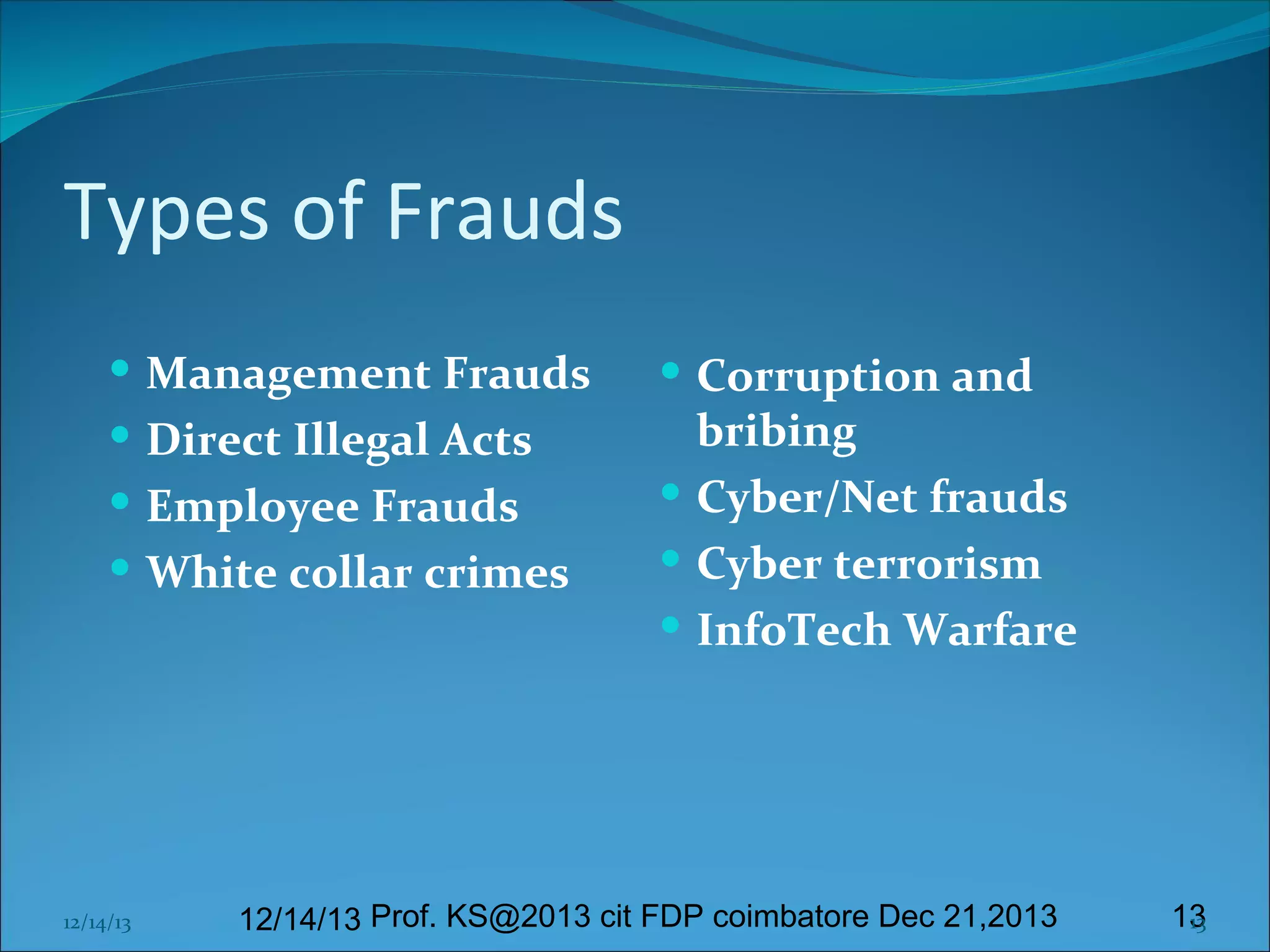 Types of Frauds
 Management Frauds
 Direct Illegal Acts
 Employee Frauds
 White collar crimes

12/14/13

 Corruption and

bribing
 Cyber/Net frauds
 Cyber terrorism
 InfoTech Warfare

12/14/13 Prof. KS@2013 cit FDP coimbatore Dec 21,2013

13
13

 